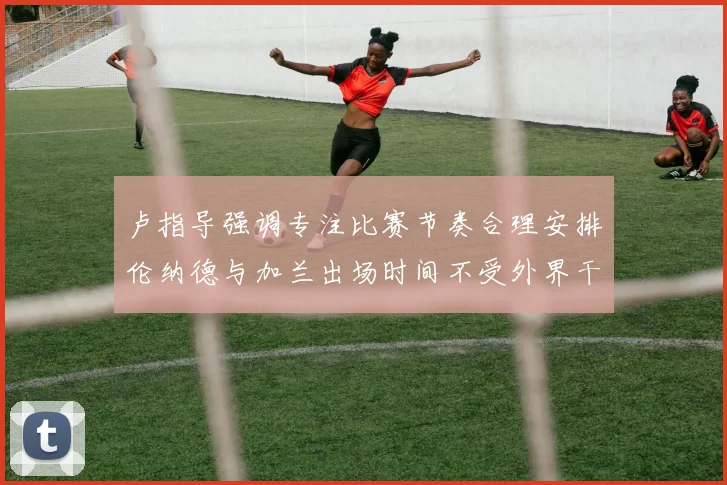 卢指导强调专注比赛节奏合理安排伦纳德与加兰出场时间不受外界干扰