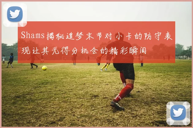 Shams揭秘追梦末节对小卡的防守表现让其无得分机会的精彩瞬间
