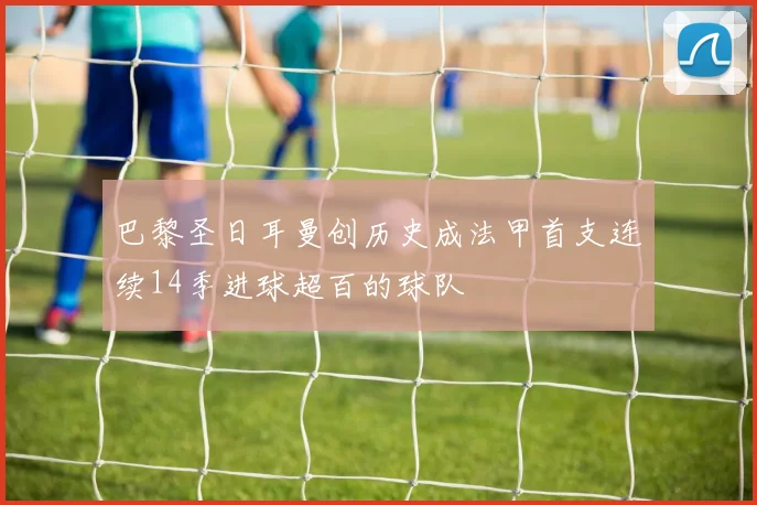 巴黎圣日耳曼创历史成法甲首支连续14季进球超百的球队