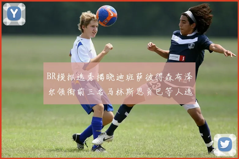 BR模拟选秀揭晓迪班萨彼得森布泽尔领衔前三名马林斯恩贡巴等人选择退选