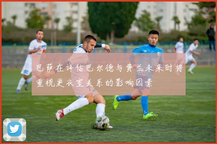 巴萨在评估巴尔德与费兰未来时将重视更衣室关系的影响因素
