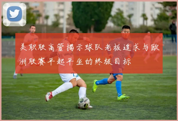 美职联高管揭示球队老板追求与欧洲联赛平起平坐的终极目标