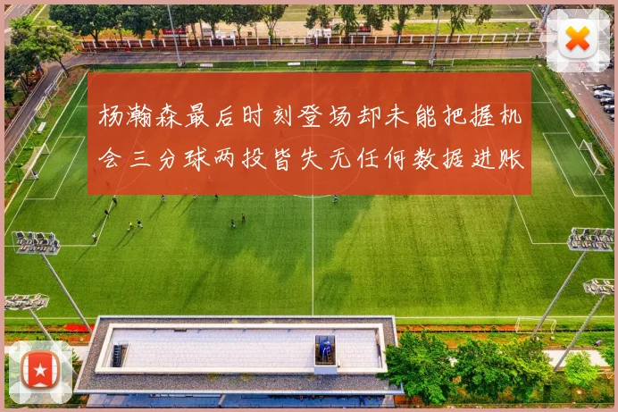 杨瀚森最后时刻登场却未能把握机会三分球两投皆失无任何数据进账