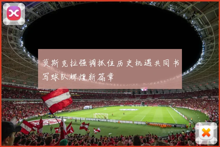 莫斯克拉强调抓住历史机遇共同书写球队辉煌新篇章