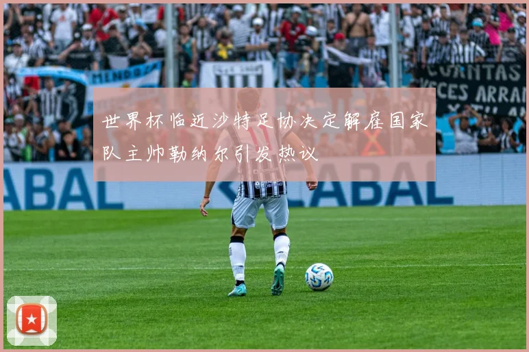 世界杯临近沙特足协决定解雇国家队主帅勒纳尔引发热议