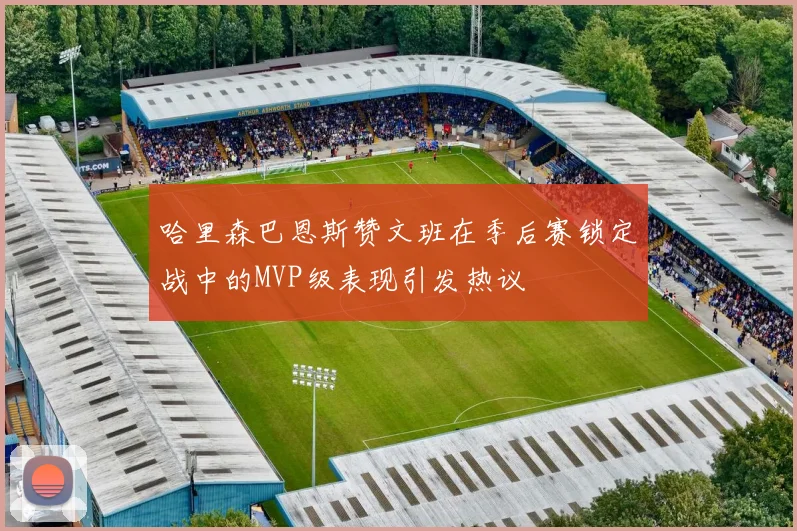 哈里森巴恩斯赞文班在季后赛锁定战中的MVP级表现引发热议