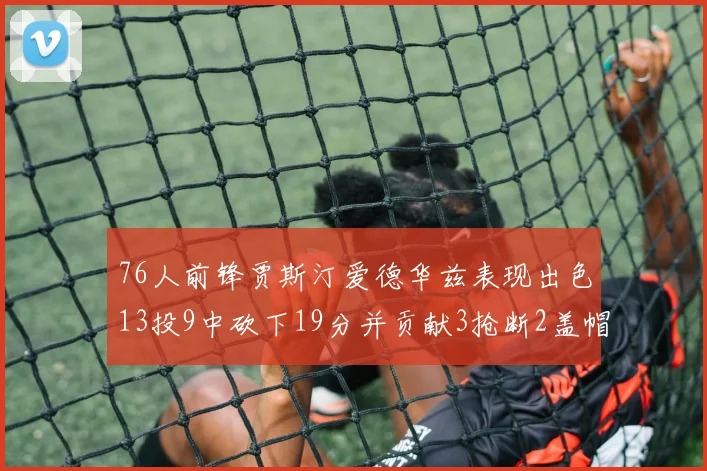 76人前锋贾斯汀爱德华兹表现出色13投9中砍下19分并贡献3抢断2盖帽