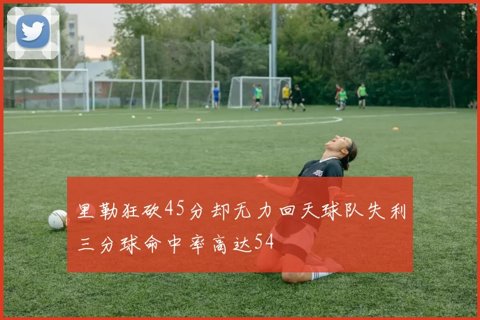 里勒狂砍45分却无力回天球队失利三分球命中率高达54